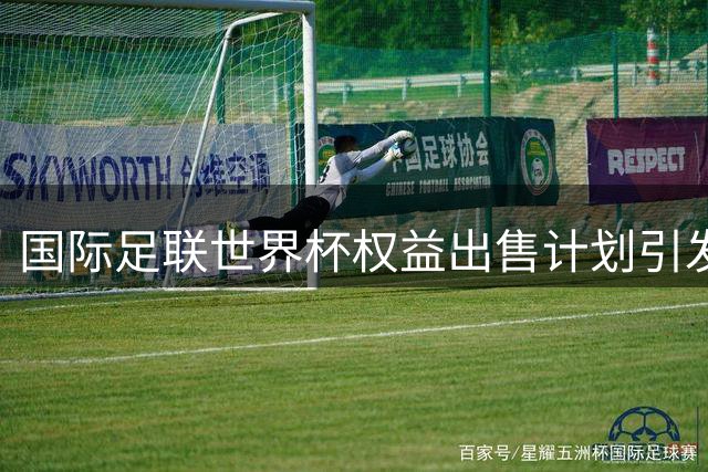 国际足联世界杯权益出售计划引发轩然大波，因凡蒂诺恐被迫让步