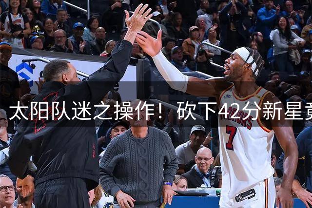 太阳队迷之操作！砍下42分新星竟被甩卖 23岁潜力股换回未来签