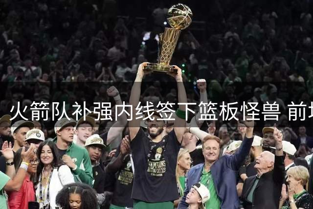 火箭队补强内线签下篮板怪兽 前场篮板率联盟顶级引关注