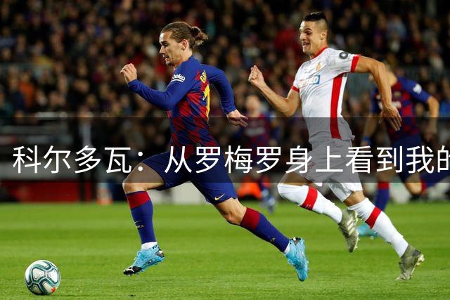 科尔多瓦：从罗梅罗身上看到我的影子，他是国米后防理想人选